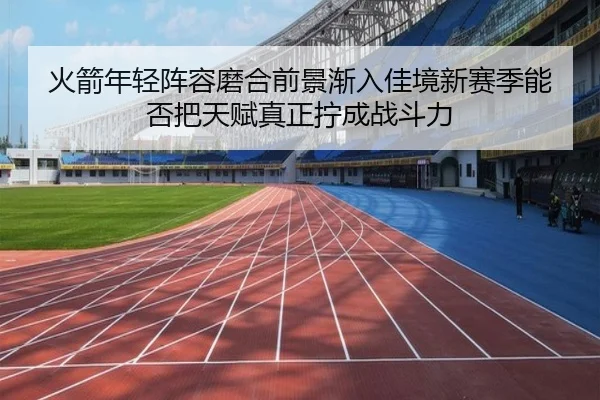 火箭年轻阵容磨合前景渐入佳境新赛季能否把天赋真正拧成战斗力